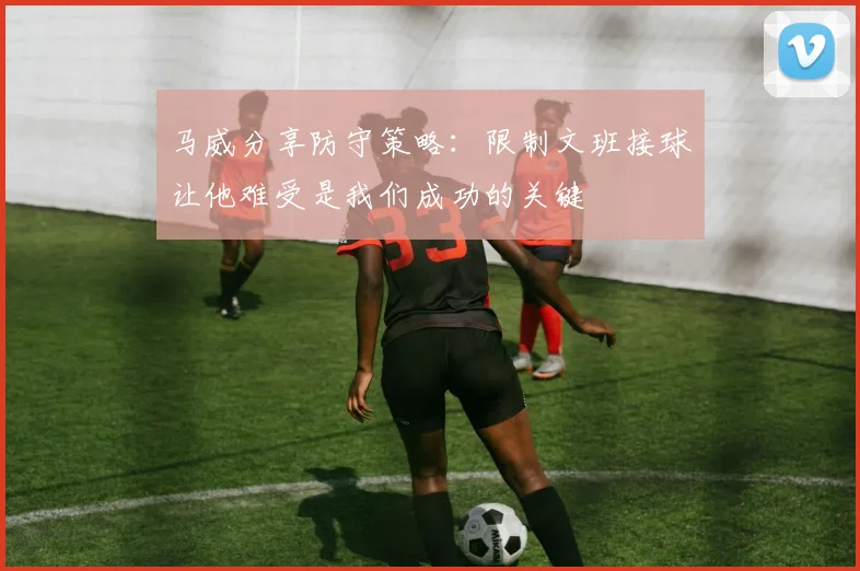 马威分享防守策略：限制文班接球让他难受是我们成功的关键