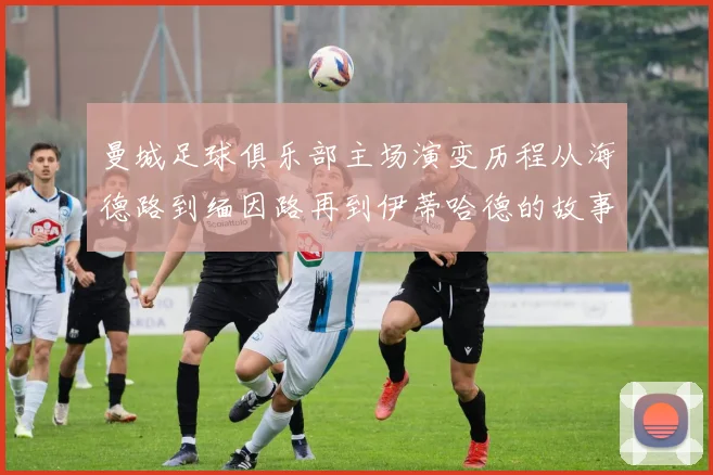 曼城足球俱乐部主场演变历程从海德路到缅因路再到伊蒂哈德的故事