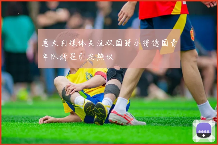 意大利媒体关注双国籍小将德国青年队新星引发热议