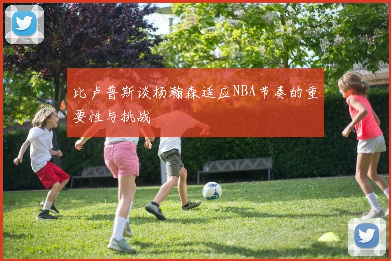 比卢普斯谈杨瀚森适应NBA节奏的重要性与挑战