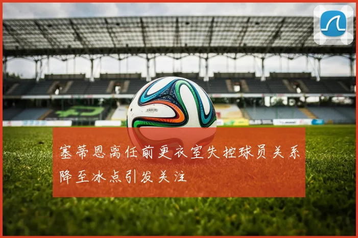 塞蒂恩离任前更衣室失控球员关系降至冰点引发关注