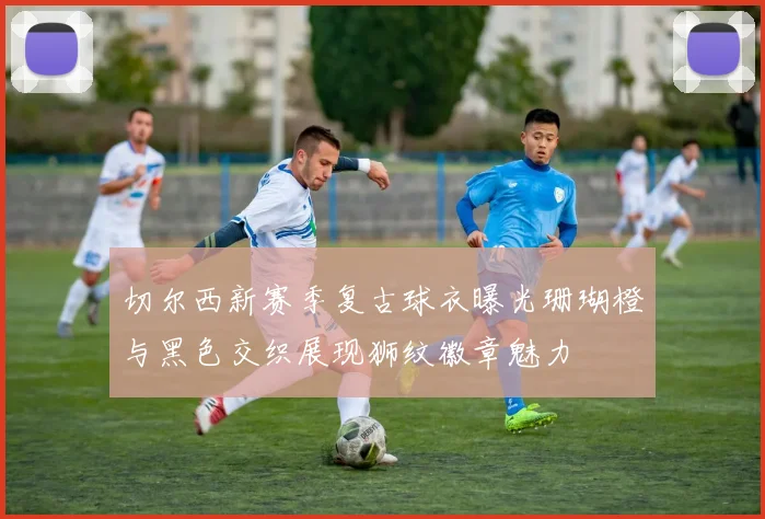 切尔西新赛季复古球衣曝光珊瑚橙与黑色交织展现狮纹徽章魅力