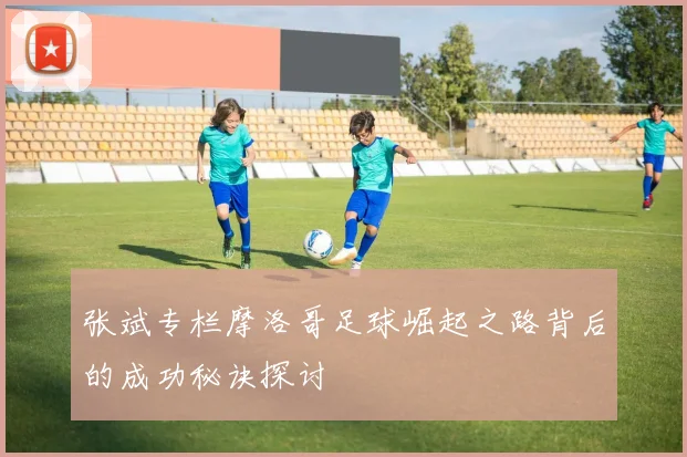 张斌专栏摩洛哥足球崛起之路背后的成功秘诀探讨