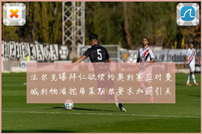 法尔克曝拜仁欲续约奥利塞应对曼城利物浦挖角莱默尔要求加薪引关注