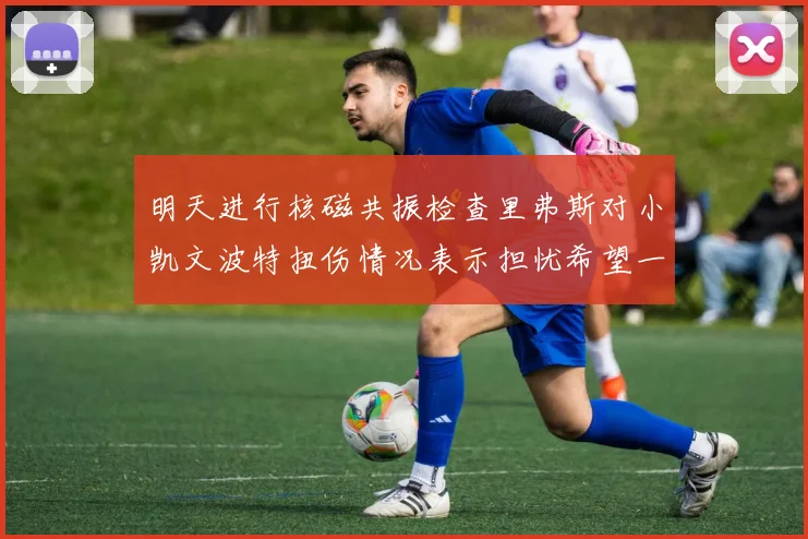 明天进行核磁共振检查里弗斯对小凯文波特扭伤情况表示担忧希望一切顺利