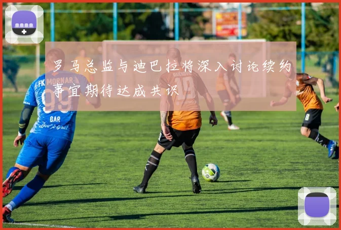 罗马总监与迪巴拉将深入讨论续约事宜期待达成共识