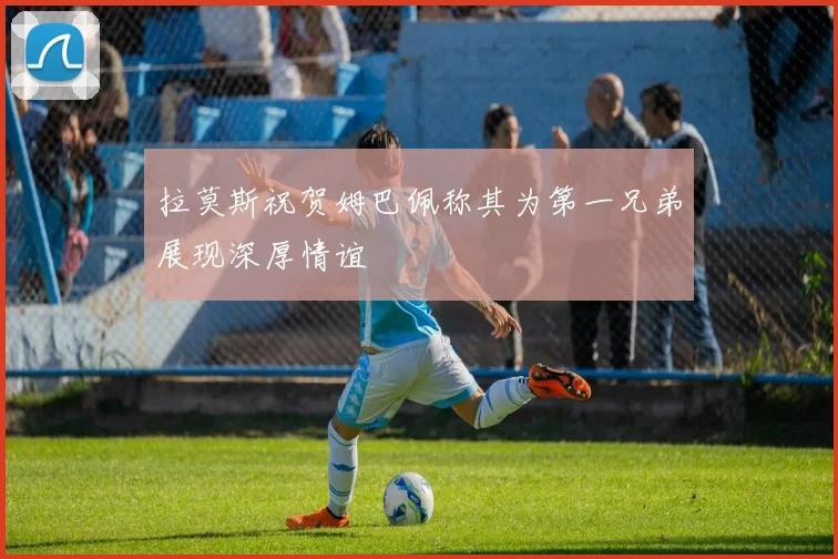 拉莫斯祝贺姆巴佩称其为第一兄弟展现深厚情谊