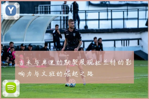 吉米与库里的默契展现杜兰特的影响力与文班的崛起之路