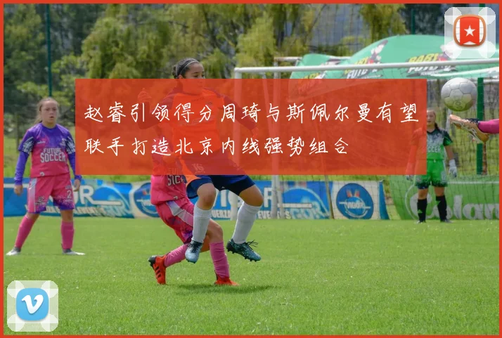 赵睿引领得分周琦与斯佩尔曼有望联手打造北京内线强势组合