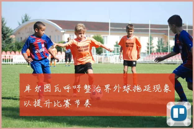 库尔图瓦呼吁整治界外球拖延现象以提升比赛节奏