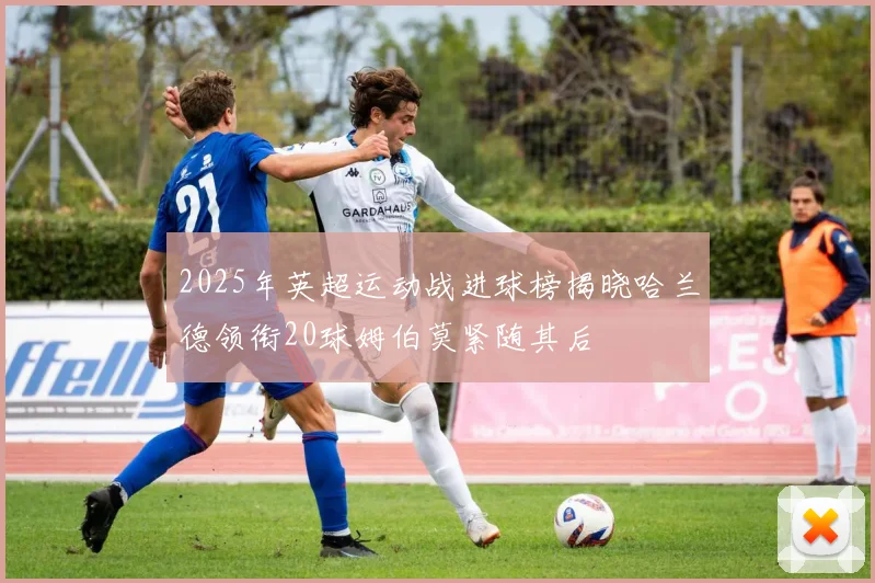 2025年英超运动战进球榜揭晓哈兰德领衔20球姆伯莫紧随其后