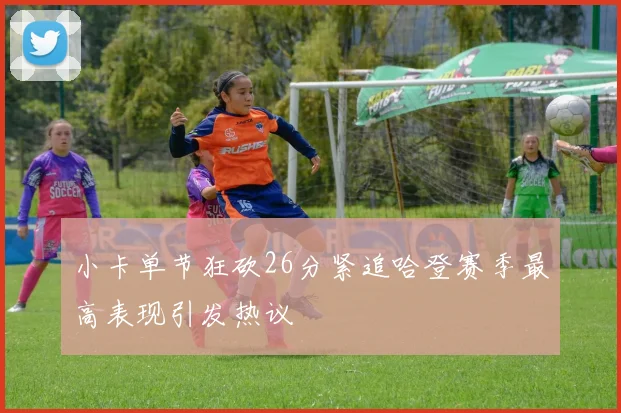 小卡单节狂砍26分紧追哈登赛季最高表现引发热议
