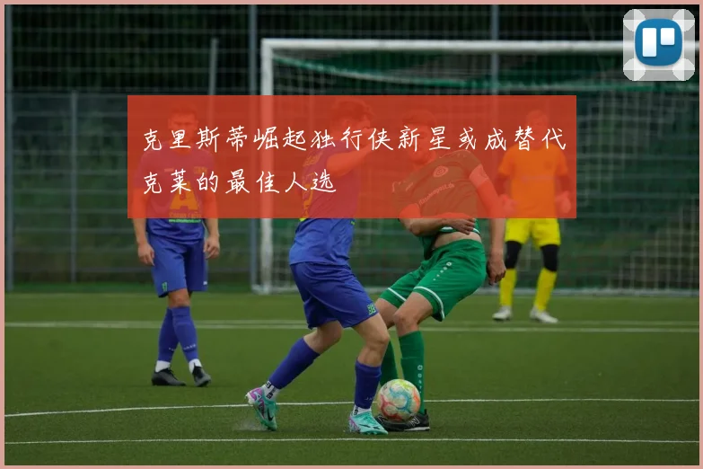 克里斯蒂崛起独行侠新星或成替代克莱的最佳人选