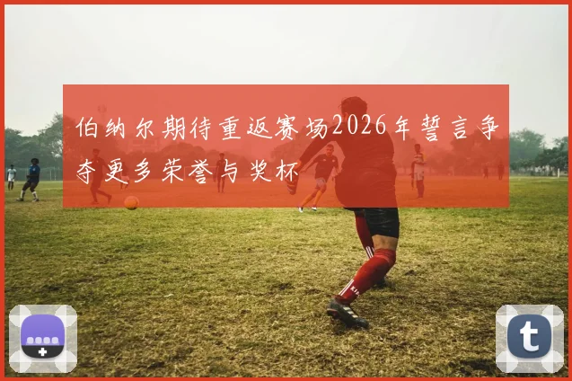 伯纳尔期待重返赛场2026年誓言争夺更多荣誉与奖杯