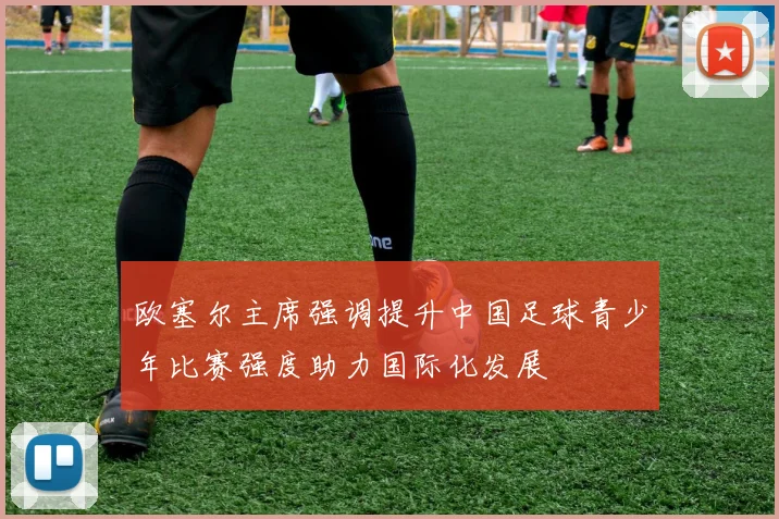 欧塞尔主席强调提升中国足球青少年比赛强度助力国际化发展