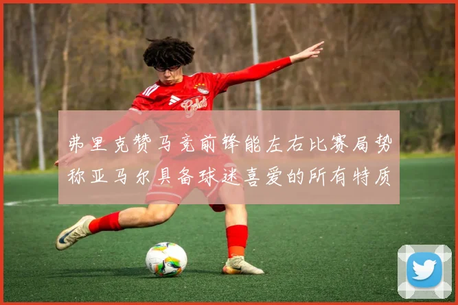弗里克赞马竞前锋能左右比赛局势称亚马尔具备球迷喜爱的所有特质