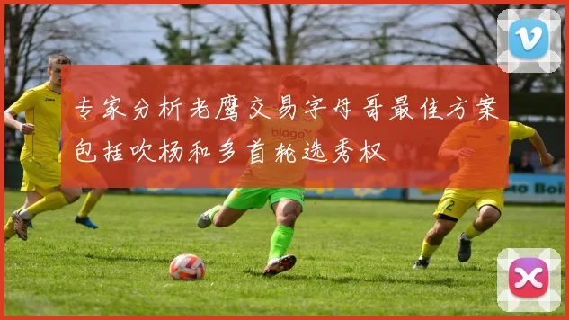 专家分析老鹰交易字母哥最佳方案包括吹杨和多首轮选秀权