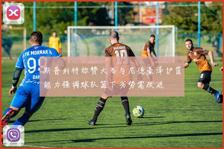 斯普利特称赞大洛与尼德豪泽护筐能力强调球队篮下劣势需改进