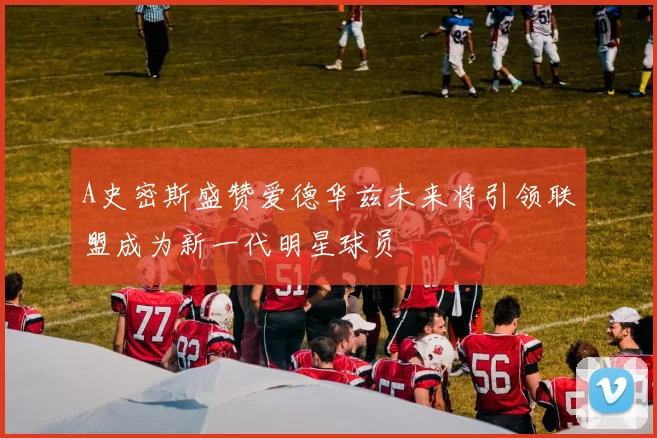 A史密斯盛赞爱德华兹未来将引领联盟成为新一代明星球员