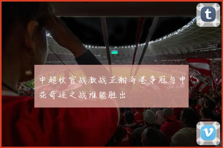 中超收官战激战正酣海港争冠与申花奇迹之战谁能胜出