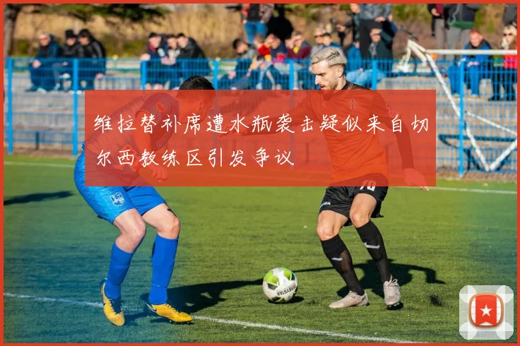 维拉替补席遭水瓶袭击疑似来自切尔西教练区引发争议