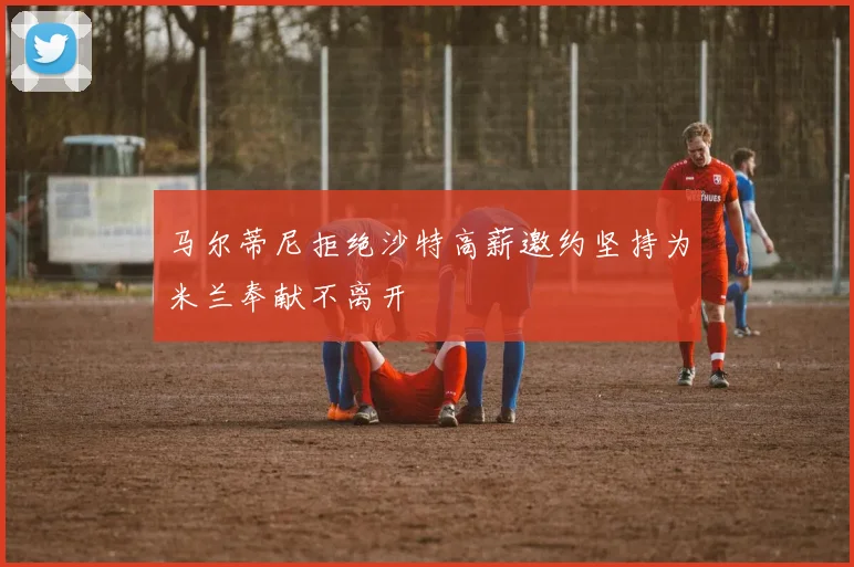 马尔蒂尼拒绝沙特高薪邀约坚持为米兰奉献不离开