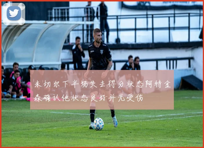 米切尔下半场失去得分状态阿特金森确认他状态良好并无受伤