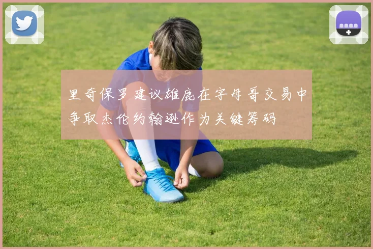 里奇保罗建议雄鹿在字母哥交易中争取杰伦约翰逊作为关键筹码