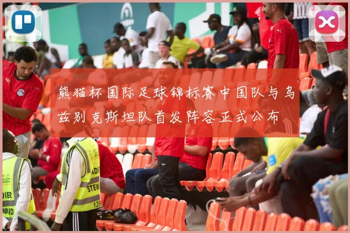 熊猫杯国际足球锦标赛中国队与乌兹别克斯坦队首发阵容正式公布