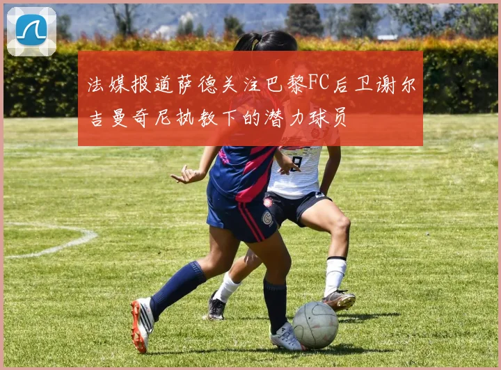 法媒报道萨德关注巴黎FC后卫谢尔吉曼奇尼执教下的潜力球员