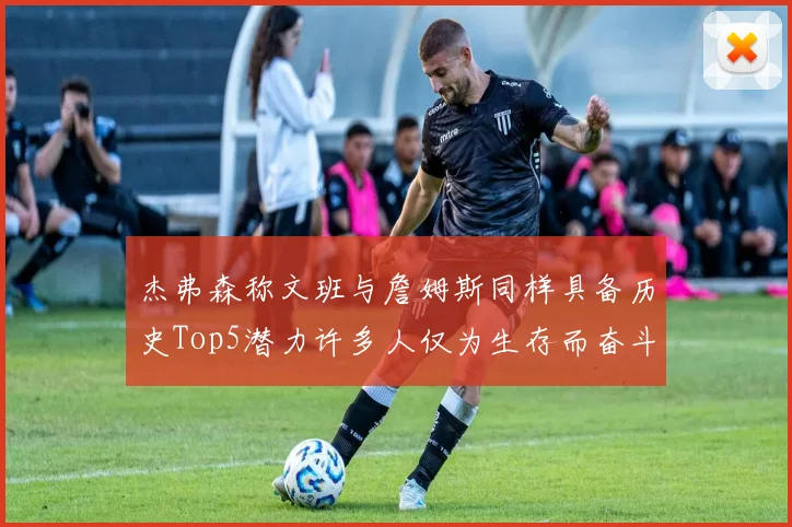 杰弗森称文班与詹姆斯同样具备历史Top5潜力许多人仅为生存而奋斗