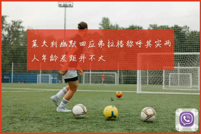 莱夫利幽默回应弗拉格称呼其实两人年龄差距并不大