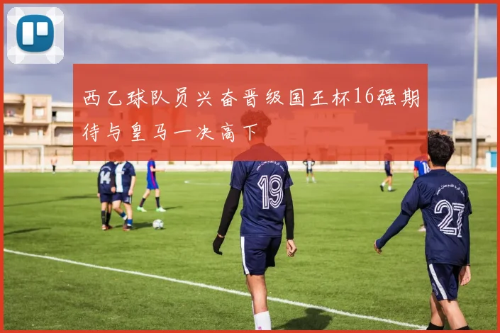 西乙球队员兴奋晋级国王杯16强期待与皇马一决高下