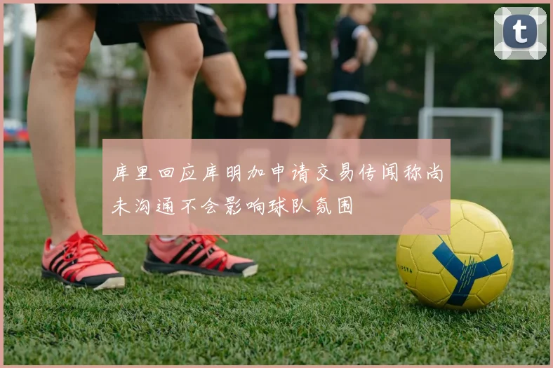 库里回应库明加申请交易传闻称尚未沟通不会影响球队氛围