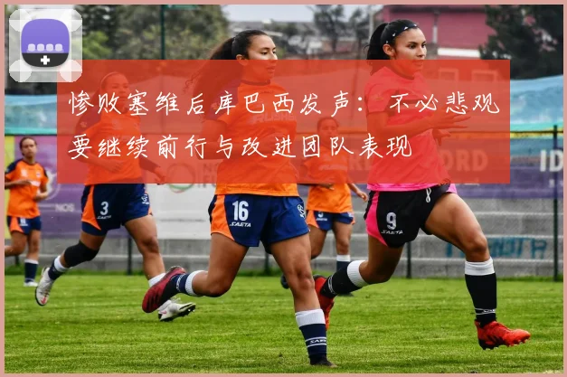 惨败塞维后库巴西发声：不必悲观要继续前行与改进团队表现