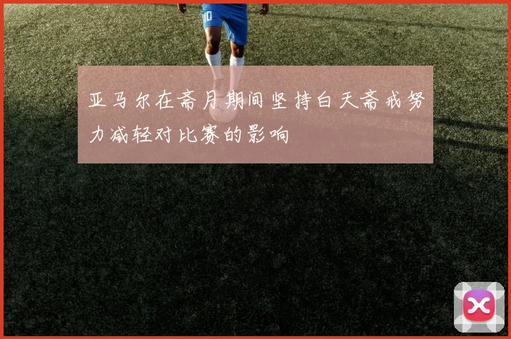 亚马尔在斋月期间坚持白天斋戒努力减轻对比赛的影响
