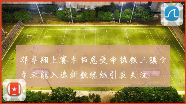 邓卓翔上赛季临危受命执教三镇今季未能入选新教练组引发关注